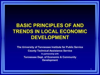 1
BASIC PRINCIPLES OF AND
TRENDS IN LOCAL ECONOMIC
DEVELOPMENT
The University of Tennessee Institute for Public Service
County Technical Assistance Service
In partnership with
Tennessee Dept. of Economic & Community
Development
 