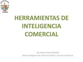 HERRAMIENTAS DE
INTELIGENCIA
COMERCIAL
Ing. Lesvia Lozano Miranda
Gerencia Regional de Comercio Exterior, Turismo y Artesanía
 