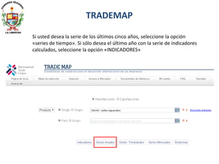 Si usted desea la serie de los últimos cinco años, seleccione la opción
«series de tiempo». Si sólo desea el último año con la serie de indicadores
calculados, seleccione la opción «INDICADORES»
TRADEMAP
 