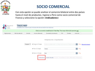 Con esta opción se puede analizar el comercio bilateral entre dos países
hasta el nivel de productos. Ingrese a Perú como socio comercial de
Francia y seleccione la opción «indicadores»
SOCIO COMERCIAL
 