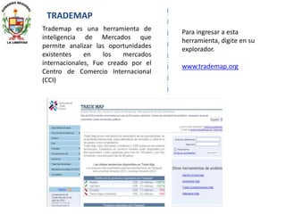 TRADEMAP
Trademap es una herramienta de
inteligencia de Mercados que
permite analizar las oportunidades
existentes en los mercados
internacionales, Fue creado por el
Centro de Comercio Internacional
(CCI)
Para ingresar a esta
herramienta, digite en su
explorador.
www.trademap.org
 