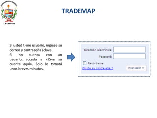 Si usted tiene usuario, ingrese su
correo y contraseña (clave).
Si no cuenta con un
usuario, acceda a «Cree su
cuenta aquí». Solo le tomará
unos breves minutos.
TRADEMAP
 