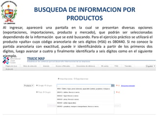 Al ingresar, aparecerá una pantalla en la cual se presentan diversas opciones
(exportaciones, importaciones, producto y mercado), que podrán ser seleccionadas
dependiendo de la información que se esté buscando. Para el ejercicio práctico se utilizará el
producto «palta» cuyo código arancelario de seis dígitos (HS6) es 080440. Si no conoce la
partida arancelaria con exactitud, puede ir identificándola a partir de los primeros dos
dígitos, luego avanzar a cuatro y finalmente identificarla a seis dígitos como en el siguiente
ejemplo.
BUSQUEDA DE INFORMACION POR
PRODUCTOS
 