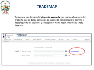 TRADEMAP
También se puede hacer la búsqueda avanzada, ingresando el nombre del
producto que se desea conseguir. La búsqueda por jerarquía le permite ir
desagregando los capítulos y subcapítulos hasta llegar a la partida (HS6)
deseada.
 