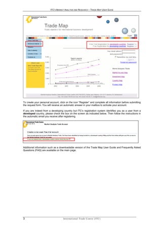 ITC’S MARKET ANALYSIS AND RESEARCH – TRADE MAP USER GUIDE




To create your personal account, click on the icon “Register” and complete all information before submitting
the request form. You will receive an automatic answer in your mailbox to activate your account.

If you are indeed from a developing country but ITC’s registration system identifies you as a user from a
developed country, please check the box on the screen as indicated below. Then follow the instructions in
the automatic email you receive after registering.




Additional information such as a downloadable version of the Trade Map User Guide and Frequently Asked
Questions (FAQ) are available on the main page.




3                                   In t e r n a t i o n a l T r a d e C e n t r e ( I T C )
 