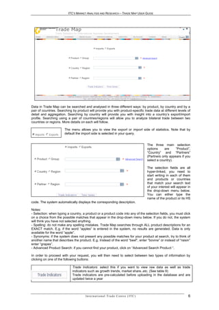 ITC’S MARKET ANALYSIS AND RESEARCH – TRADE MAP USER GUIDE




                                Trade Map Selection Menu (English version)

Data in Trade Map can be searched and analysed in three different ways: by product, by country and by a
pair of countries. Searching by product will provide you with product-specific trade data at different levels of
detail and aggregation. Searching by country will provide you with insight into a country’s export/import
profile. Searching using a pair of countries/regions will allow you to analyze bilateral trade between two
countries or regions. More details on each will follow.

                       The menu allows you to view the export or import side of statistics. Note that by
                       default the import side is selected in your query.


                                                                                                 The three main selection
                                                                                                 options     are    “Product”,
                                                                                                 “Country” and “Partners”
                                                                                                 (Partners only appears if you
                                                                                                 select a country).

                                                                                                 The selection fields are all
                                                                                                 hyper-linked, you need to
                                                                                                 start writing in each of them
                                                                                                 and products or countries
                                                                                                 that match your search text
                                                                                                 of your interest will appear in
                                                                                                 the drop-down menu below.
                                                                                                 You can either type the
                                                                                                 name of the product or its HS
code. The system automatically displays the corresponding description.

Notes:
- Selection: when typing a country, a product or a product code into any of the selection fields, you must click
on a choice from the possible matches that appear in the drop-down menu below. If you do not, the system
will think you have not selected anything.
- Spelling: do not make any spelling mistakes. Trade Map searches through ALL product descriptions for an
EXACT match. E.g. if the word “apples” is entered in the system, no results are generated. Data is only
available for the word “apple”.
- Synonyms: if the system does not present any possible matches for your product at search, try to think of
another name that describes the product. E.g. Instead of the word “beef”, enter “bovine” or instead of “raisin”
enter “grapes”.
- Advanced Product Search: if you cannot find your product, click on “Advanced Search Product “.

In order to proceed with your request, you will then need to select between two types of information by
clicking on one of the following buttons:

                            Trade Indicators: select this if you want to view raw data as well as trade
                            indicators such as growth trends, market share..etc. (See table 9)
                            Trade indicators are pre-calculated before uploading in the database and are
                            updated twice a year




                                      In t e r n a t i o n a l T r a d e C e n t r e ( I T C )                                6
 