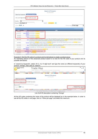 ITC’S MARKET ANALYSIS AND RESEARCH – TRADE MAP USER GUIDE




Example 2: find the HS code of a product and its derivatives to create a product group
An interesting feature of the advanced product search is to look for the HS code of your product and its
possible derivatives.

In “search by keywords”, select “At 2, 4 or 6 digit level” and type the name (or different keywords) of your
product: Orange. Then click on “Search”.




                               List of all HS description containing “Orange”

All the HS codes containing the name of the product will be displayed as in the example below. In order to
see all the HS codes in one page, click on “Rows per page” and select the maximum.




                                    In t e r n a t i o n a l T r a d e C e n t r e ( I T C )             10
 