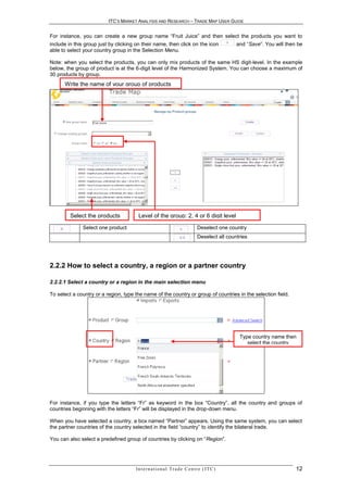 ITC’S MARKET ANALYSIS AND RESEARCH – TRADE MAP USER GUIDE


For instance, you can create a new group name “Fruit Juice” and then select the products you want to
include in this group just by clicking on their name, then click on the icon                      and “Save”. You will then be
able to select your country group in the Selection Menu.

Note: when you select the products, you can only mix products of the same HS digit-level. In the example
below, the group of product is at the 6-digit level of the Harmonized System. You can choose a maximum of
30 products by group.
      Write the name of your group of products




         Select the products           Level of the group: 2, 4 or 6 digit level

              Select one product                                                 Deselect one country
                                                                                 Deselect all countries




2.2.2 How to select a country, a region or a partner country

2.2.2.1 Select a country or a region in the main selection menu

To select a country or a region, type the name of the country or group of countries in the selection field.




                                                                                                   Type country name then
                                                                                                      select the country




For instance, if you type the letters “Fr” as keyword in the box “Country”, all the country and groups of
countries beginning with the letters “Fr” will be displayed in the drop-down menu.

When you have selected a country, a box named “Partner” appears. Using the same system, you can select
the partner countries of the country selected in the field “country” to identify the bilateral trade.

You can also select a predefined group of countries by clicking on “Region”.




                                      In t e r n a t i o n a l T r a d e C e n t r e ( I T C )                             12
 