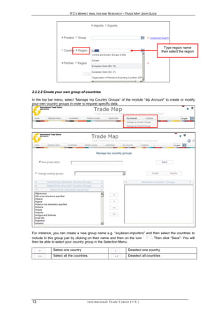 ITC’S MARKET ANALYSIS AND RESEARCH – TRADE MAP USER GUIDE




                                                                                                            Type region name
                                                                                                          then select the region




2.2.2.2 Create your own group of countries

In the top bar menu, select “Manage my Country Groups” of the module “My Account” to create or modify
your own country groups in order to request specific data.




For instance, you can create a new group name e.g. “soybean-importers” and then select the countries to
include in this group just by clicking on their name and then on the icon . Then click “Save”. You will
then be able to select your country group in the Selection Menu.

             Select one country                                                  Deselect one country
             Select all the countries.                                           Deselect all countries




13                                   In t e r n a t i o n a l T r a d e C e n t r e ( I T C )
 
