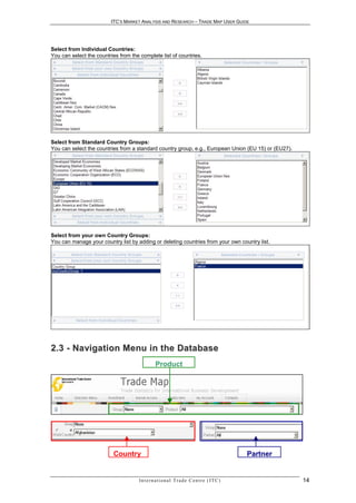 ITC’S MARKET ANALYSIS AND RESEARCH – TRADE MAP USER GUIDE




Select from Individual Countries:
You can select the countries from the complete list of countries.




Select from Standard Country Groups:
You can select the countries from a standard country group, e.g., European Union (EU 15) or (EU27).




Select from your own Country Groups:
You can manage your country list by adding or deleting countries from your own country list.




2 . 3 - N a vi g a t i o n M e n u i n t h e D a t a b a s e
                                                Product




                          Country                                                               Partner


                                     In t e r n a t i o n a l T r a d e C e n t r e ( I T C )             14
 