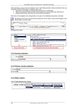 ITC’S MARKET ANALYSIS AND RESEARCH – TRADE MAP USER GUIDE


After submitting a query in the main selection menu, Trade Map generates a table providing the data you
requested. At the top of the table, a “navigation menu” will:
        Remind you of the fields you have selected and allow you to modify them.
        Help you to research those countries or product groups you have created under “My Account”.
        Introduce other criteria, which you can use to enrich your research.

Each click on the navigation menu will generate a new query in the database and provide a new table.

       By clicking on the arrow in the top left corner below the “home” button, a part of the navigation menu
       will be hidden, as shown below:




Navigation Bar Hidden


2.3.1 Product selection:




     Group of products                          2, 4 6-digit HS code and product description



2.3.2 Country selection




2.3.3 Partner country selection




2.3.4 Other criteria

2.3.4.1 Trade Indicators (by country)




15                                  In t e r n a t i o n a l T r a d e C e n t r e ( I T C )
 