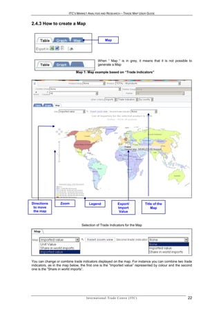 ITC’S MARKET ANALYSIS AND RESEARCH – TRADE MAP USER GUIDE


2.4.3 How to create a Map


                                                        Map




                                                When “ Map “ is in grey, it means that it is not possible to
                                                generate a Map

                             Map 1: Map example based on “Trade Indicators”




Directions         Zoom                Legend                         Export/                  Title of the
 to move                                                              Import                       Map
 the map                                                               Value



                                 Selection of Trade Indicators for the Map




You can change or combine trade indicators displayed on the map. For instance you can combine two trade
indicators, as in the map below, the first one is the “Imported value” represented by colour and the second
one is the “Share in world imports”.




                                    In t e r n a t i o n a l T r a d e C e n t r e ( I T C )                  22
 