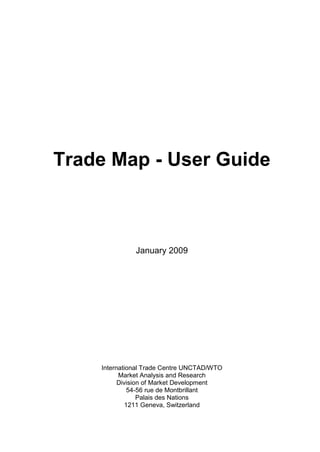 Trade Map - User Guide



              January 2009




    International Trade Centre UNCTAD/WTO
          Market Analysis and Research
          Division of Market Development
              54-56 rue de Montbrillant
                 Palais des Nations
             1211 Geneva, Switzerland
 