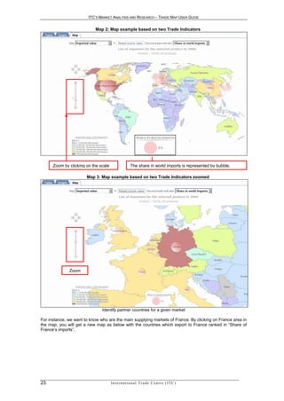 ITC’S MARKET ANALYSIS AND RESEARCH – TRADE MAP USER GUIDE


                           Map 2: Map example based on two Trade Indicators




      Zoom by clicking on the scale                   The share in world imports is represented by bubble.

                       Map 3: Map example based on two Trade Indicators zoomed




              Zoom




                               Identify partner countries for a given market

For instance, we want to know who are the main supplying markets of France. By clicking on France area in
the map, you will get a new map as below with the countries which export to France ranked in “Share of
France‘s imports”.




23                                    In t e r n a t i o n a l T r a d e C e n t r e ( I T C )
 
