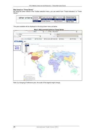 ITC’S MARKET ANALYSIS AND RESEARCH – TRADE MAP USER GUIDE


Map based on “Times Series”
By using the other criteria in the Toolbar selection menu, you can switch from “Trade Indicators” to “Times
Series”




The year available will be displayed in the drop drown menu as below.

                                Map 5: Map example based on Times Series




  Times
  Series




Note: by changing of reference year, the scale of the legend might change.




25                                  In t e r n a t i o n a l T r a d e C e n t r e ( I T C )
 