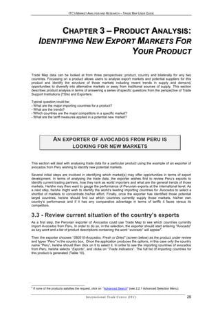 ITC’S MARKET ANALYSIS AND RESEARCH – TRADE MAP USER GUIDE




             CHAPTER 3 – PRODUCT ANALYSIS:
       IDENTIFYING NEW EXPORT MARKETS FOR
                            YOUR PRODUCT

Trade Map data can be looked at from three perspectives: product, country and bilaterally for any two
countries. Focussing on a product allows users to analyse export markets and potential suppliers for this
product and identify the structure of those markets including recent trends in supply and demand,
opportunities to diversify into alternative markets or away from traditional sources of supply. This section
describes product analysis in terms of answering a series of specific questions from the perspective of Trade
Support Institutions (TSIs) and Exporters.

Typical question could be:
- What are the major importing countries for a product?
- What are the trends?
- Which countries are the major competitors in a specific market?
- What are the tariff measures applied in a potential new market?




                  AN E X P O R T E R O F AV O C AD O S F R O M P E R U I S
                                 L O O K I N G F O R N E W M AR K E T S


This section will deal with analysing trade data for a particular product using the example of an exporter of
avocados from Peru wishing to identify new potential markets.

Several initial steps are involved in identifying which market(s) may offer opportunities in terms of export
development. In terms of analysing the trade data, the exporter wishes first to review Peru’s exports to
identify current trading partners, how they rank as world importers and what are the general trends of those
markets. He/she may then want to gauge the performance of Peruvian exports at the international level. As
a next step, he/she might wish to identify the world’s leading importing countries for Avocados to select a
shortlist of markets to concentrate his/her effort. Finally, once the exporter has identified those potential
target countries, he/she should find out which countries currently supply those markets, his/her own
country’s performance and if it has any comparative advantage in terms of tariffs it faces versus its
competitors.


3.3 - Review current situation of the countr y’s ex ports
As a first step, the Peruvian exporter of Avocados could use Trade Map to see which countries currently
import Avocados from Peru. In order to do so, in the selection, the exporter should start entering “Avocado”
                                                                                        4
as key word and a list of product descriptions containing the word “avocado” will appear .

Then the exporter chooses “080510-Avocados, Fresh or Dried” (screen below) as the product under review
and types “Peru” in the country box. Once the application produces the options, in this case only the country
name “Peru”, he/she should then click on it to select it. In order to see the importing countries of avocados
from Peru, he/she selects “Exports”, and clicks on “Trade Indicators”. The full list of importing countries for
this product is generated (Table 10).




4
    If none of the products satisfies the request, click on “Advanced Search” (see 2.2.1 Advanced Selection Menu)

                                           In t e r n a t i o n a l T r a d e C e n t r e ( I T C )                 26
 