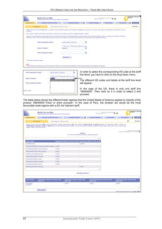 ITC’S MARKET ANALYSIS AND RESEARCH – TRADE MAP USER GUIDE




                                                              In order to select the corresponding HS code at the tariff
                                                              line level, you have to click on the drop down menu.

                                                              The different HS codes and labels at the tariff line level
                                                              will appear.

                                                              In the case of the US, there is only one tariff line
                                                              “08044000”. Then click on it in order to select it and
                                                              proceed.

The table below shows the different trade regimes that the United States of America applies to imports of the
product “08044000 Fresh or dried avocado”. In the case of Peru, the Andean act would be the most
favourable trade regime with a 0% Ad Valorem tariff.




41                                   In t e r n a t i o n a l T r a d e C e n t r e ( I T C )
 
