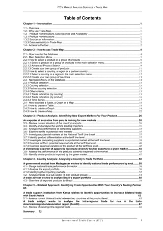 ITC’S MARKET ANALYSIS SERVICES – TRADE MAP



                                                             Table of Contents
Chapter 1 – Introduction ............................................................................................................................... 1
1.1 - Overview ................................................................................................................................................................. 1
1.2 - Why use Trade Map .............................................................................................................................................. 1
1.3 – Product Nomenclature, Data Sources and Availability ................................................................................... 1
1.3.1 Product Nomenclature: ........................................................................................................................................ 1
1.3.2 Sources of information: ........................................................................................................................................ 2
1.3.3 Data availability in Trade Map ............................................................................................................................ 2
1.4 - Access to the tool .................................................................................................................................................. 2
Chapter 2 – How to use Trade Map .............................................................................................................. 4
2.1 - How to enter the database ................................................................................................................................... 4
2.2 - Main Selection Menu ............................................................................................................................................ 5
2.2.1 How to select a product or a group of products ............................................................................................... 8
2.2.1.1 Select a product or a group of products in the main selection menu ......................................................... 8
2.2.1.2 Advanced Product Search ............................................................................................................................... 9
2.2.1.3 Create your own group of products ...............................................................................................................11
2.2.2 How to select a country, a region or a partner country ..................................................................................12
2.2.2.1 Select a country or a region in the main selection menu ............................................................................12
2.2.2.2 Create your own group of countries ..............................................................................................................13
2.3 - Navigation Menu in the Database ......................................................................................................................14
2.3.1 Product selection: ................................................................................................................................................15
2.3.2 Country selection .................................................................................................................................................15
2.3.3 Partner country selection ....................................................................................................................................15
2.3.4 Other criteria.........................................................................................................................................................15
2.3.4.1 Trade Indicators (by country) ..........................................................................................................................15
2.3.4.2 Trade Indicators (by product) .........................................................................................................................16
2.3.4.3 Time Series .......................................................................................................................................................17
2.4 - How to create a Table, a Graph or a Map ........................................................................................................18
2.4.1 How to create a Table .........................................................................................................................................18
2.4.2 How to create a Graph ........................................................................................................................................19
2.4.3 How to create a Map ...........................................................................................................................................22
Chapter 3 – Product Analysis: Identifying New Export Markets For Your Product ............................... 26
An exporter of avocados from peru is looking for new markets ............................................................. 26
3.3 - Review current situation of the country’s exports ............................................................................................26
3.4 - Identify and analyse the world’s leading importers ..........................................................................................31
3.5 - Analyze the performance of competing suppliers ............................................................................................33
3.6 - Examine tariffs in potential new markets ..........................................................................................................35
3.7 - Investigate potential markets at the National Tariff Line Level ......................................................................37
3.7.1 Identify product differentiation at the tariff line level .......................................................................................37
3.7.2 Investigate competing suppliers to a potential market at the tariff line level. ..............................................39
3.7.3 Examine tariffs in potential new markets at the tariff line level .....................................................................40
3.7.4 Examine seasonal variation of the product at the tariff line level ..................................................................42
A Vietnamese exporter of apparel is looking to diversify his/her exports to a given market ............... 45
3.8 - Assess the performance of the products currently exported to the market ..................................................45
3.9 - Identify similar products imported by the given market ...................................................................................47
Chapter 4 - Country Analysis: Analysing a Country’s Trade Portfolio ................................................... 50
A government analyst from Madagascar wishes to identify national trade performance by sect ........ 50
4.1 - Gauge national trade performance by sector ...................................................................................................50
4.1.1 Analyse the export portfolio ...............................................................................................................................50
4.1.2 Identifying the importing markets. .....................................................................................................................52
4.2 - Analyse trends in a sub-sector (4-digit product groups) .................................................................................54
A trade adviser wishes to analyse Brazil’s export portfolio .................................................................... 58
4.3 - Overview of exported products by Brazil ..........................................................................................................58
Chapter 5 – Bilateral Approach: Identifying Trade Opportunities With Your Country’s Trading Partner
63
A trade support institution from Kenya wishes to identify opportunities to increase bilateral trade
with Saudi Arabia                                                                                                                                          63
5.1 - Assess current bilateral trade between two countries at the product level ..................................................63
A trade analyst wants to analyse the intra-regional trade for rice in the Latin
AmericanIntegrationAssociation region (ALADI) ...................................................................................... 67
5.2 - Review of existing intra-regional trade ..............................................................................................................68
Summary                72


                                                          I n t e r n a t i o n a l Tr a d e C e n t r e ( I TC )                                                                i
 