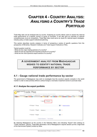 ITC’S MARKET ANALYSIS AND RESEARCH – TRADE MAP USER GUIDE




                      CHAPTER 4 - COUNTRY ANALYSIS:
                       ANALYSING A COUNTRY’S TRADE
                                         PORTFOLIO

Trade Map data can be analysed also by country. Analysing by country allows users to assess the national
trade performance of a specific country or group of countries. It can also give an overview of national
competitiveness vis-à-vis competitors. Trade Map data could serve as inputs for national export strategies,
industry policy or trade support institutional planning.

This section describes country analysis in terms of answering a series of specific questions from the
perspective of Ministries, Research Institutes and Trade Support Institutions (TSIs).

Typical question could be:
- What are the major trading partners of a country?
- What are the top exported and imported products of a country?
- What are the most dynamics export sectors of a country?




           A G O V E R N M E N T A N AL Y S T F R O M M AD A G A S C A R
                   W I S H E S T O I D E N T I F Y N AT I O N AL T R A D E
                           P E R F O R M AN C E B Y S E C T O R


4 . 1 - Ga uge n a t i o n a l t r a de p e r f or ma nc e b y s e c t o r
The government of Madagascar may wish to investigate how the country’s exports compete in the world
market in order to best prioritize efforts to attract foreign or domestic investment and/or to promote trade.


4.1.1 Analyse the export portfolio




By selecting Madagascar as the country in the Selection Menu and indicating “Export” then clicking on
“Trade Indicators” (above), Trade Map generates a list of Madagascar’s exports sectors (at the 2-digit level
of the Harmonized System) sorted by value.


                                     In t e r n a t i o n a l T r a d e C e n t r e ( I T C )             50
 