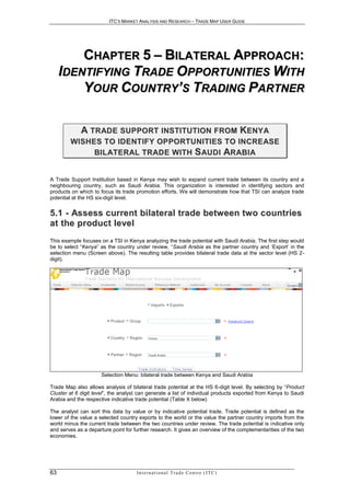 ITC’S MARKET ANALYSIS AND RESEARCH – TRADE MAP USER GUIDE




         CHAPTER 5 – BILATERAL APPROACH:
     IDENTIFYING TRADE OPPORTUNITIES WITH
         YOUR COUNTRY’S TRADING PARTNER

             A T R AD E S U P P O R T I N S T I T U T I O N F R O M K E N Y A
        W I S H E S T O I D E N T I F Y O P P O R T U N I T I E S T O I N C R E AS E
                 B I L A T E R AL T R A D E W I T H S AU D I AR A B I A


A Trade Support Institution based in Kenya may wish to expand current trade between its country and a
neighbouring country, such as Saudi Arabia. This organization is interested in identifying sectors and
products on which to focus its trade promotion efforts. We will demonstrate how that TSI can analyze trade
potential at the HS six-digit level.


5.1 - Assess current bilateral trade betw een tw o countries
a t t h e p r o d u c t l e ve l
This example focuses on a TSI in Kenya analyzing the trade potential with Saudi Arabia. The first step would
be to select “Kenya” as the country under review, “Saudi Arabia as the partner country and ‘Export’ in the
selection menu (Screen above). The resulting table provides bilateral trade data at the sector level (HS 2-
digit).




                      Selection Menu: bilateral trade between Kenya and Saudi Arabia

Trade Map also allows analysis of bilateral trade potential at the HS 6-digit level. By selecting by “Product
Cluster at 6 digit level”, the analyst can generate a list of individual products exported from Kenya to Saudi
Arabia and the respective indicative trade potential (Table X below)

The analyst can sort this data by value or by indicative potential trade. Trade potential is defined as the
lower of the value a selected country exports to the world or the value the partner country imports from the
world minus the current trade between the two countries under review. The trade potential is indicative only
and serves as a departure point for further research. It gives an overview of the complementarities of the two
economies.




63                                   In t e r n a t i o n a l T r a d e C e n t r e ( I T C )
 
