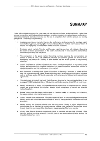 ITC’S MARKET ANALYSIS AND RESEARCH – TRADE MAP USER GUIDE




                                                                                               SUMMARY

Trade Map provides information on trade flows in a user friendly and easily accessible format. Users have
access to one of the world’s largest trade database, containing indicators on national export performance,
international demand, alternative markets, and the role of competitors from both the product and country
perspective. Users can quickly and easily:

       Analyze present export markets. Examine the performance and dynamics of a country’s export
        markets for any product, identifying the number and size of export markets and the concentration of
        exports and highlighting countries where market share has increased.

       Pre-select priority markets. View the world’s major importing countries, with indicators illustrating
        the extent of import concentration in the world’s markets and in which countries demand has
        increased significantly over the period.

       View competitors in the global market. Competing countries, exporting the same product, are
        ranked in terms of value, with additional indicators on quantities, growth and market share,
        highlighting the position of a country in world exports, as well as the position of neighbouring
        countries.

       Assess competitors in specific export markets. View a country’s competitors in any leading target
        market, with information on the export performance of these competitors, showing the number of
        supplying countries and their performance in the market.

       Find information on average tariff applied by countries by following a direct link to Market Access
        Map that provides tariff-line market access information such as ad-valorem and specific tariffs as
        well as tariff-rate quotas, MFN and preferential tariffs arising out of bilateral and regional trade
        agreements.

       View trade data at the tariff line level. Trade flows are described at the most detailed level for an
        average of 10,000 products and over 100 countries worldwide, covering almost 90% of world trade.

       Identify new sources of supply. Countries exporting a product both to the world and to a specific
        market are ranked against one another, allowing direct comparisons of current and potential
        national suppliers.

       Review opportunities for product diversification in a specific market by comparing import demand
        for related products in the market under review.

       Assess national trade performance. Make an overall evaluation of national trade performance and
        identify sectors and products to examine further in terms of their potential for investment and trade
        promotion.

       Identify existing and potential bilateral trade with any partner country or region. Bilateral trade
        opportunities can be identified by comparing actual bilateral trade, demand in terms of the global
        imports of partner countries and the global export supply capacity of the home country.

       Access trade data as recent as the previous quarter in the same year for some countries. Users
        can also analyze long time series on a monthly basis to see seasonality and better analyze the
        impact on trade of any event.




                                    In t e r n a t i o n a l T r a d e C e n t r e ( I T C )              72
 