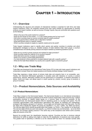 ITC’S MARKET ANALYSIS AND RESEARCH – TRADE MAP USER GUIDE




                                     CHAPTER 1 – INTRODUCTION

1 . 1 - O ve r vi e w
Understanding the structure and evolution of international markets is essential for both firms and trade
support institutions (TSIs). As outwardly oriented firms scan world markets for opportunities to diversify
products and export markets, as well as sources of foreign imports, they are confronted with questions such
as the following:

- What is the size of the world market for a product?
- What are the trends for that market – i.e. is the market growing and by how much?
- With which countries does my country currently trade for certain products?
- Are there opportunities to identify new or alternative markets?
- What tariff barriers exist in a specific market?
- Which countries compete to supply to a specific market and to the world?

Trade Support Institutions need to identify which sectors and partner countries to prioritize and which
development strategies to focus on. Detailed analysis of trade statistics helps them gauge a country’s
competitiveness and identify priority products and export markets by answering questions such as:

- What are my country’s priority products and markets for trade promotion?
- What countries supply the majority of my country’s imports?
- What alternative sources of supply are available?
- What is my country’s current trade performance?
- For what products is there potential to increase bilateral trade with a specific partner?
- What are the trade flows between my country and a specific region or economic group?



1 . 2 - W h y u s e Tr a d e M a p
Trade Map was developed by the International Trade Centre (ITC) to help both trade support institutions and
enterprises to answer these and related questions and thereby facilitate strategic market research.

Trade Map organizes a large volume of primary trade data and presents them in an accessible, user-
friendly, and interactive Web-based application. It provides users with indicators on country or product
performance, demand, alternative markets and the performance of competitors. It presents information in
tables, charts and maps, and allows export or import queries by: product, country, group of products or
group of countries.



1 . 3 – P r o d u c t N o m e n c l a t u r e , D a t a S o u r c e s a n d Av a i l a b i l i t y

1.3.1 Product Nomenclature:

Trade Map is based on the Harmonized System. The Harmonized System is an international nomenclature
for the classification of products published by the World Customs Organization (www.wcoomd.org). It allows
participating countries to classify traded goods on a common basis for customs purposes. At the
international level, the Harmonized System (HS) for classifying goods is a six-digit code system. The HS
comprises approximately 5,300 article/product descriptions that appear as headings and subheadings,
arranged in 99 chapters, grouped in 21 sections. The six digits can be broken down into three parts. The first
two digits (HS-2) identify the chapter the goods are classified in, e.g. 09 = Coffee, Tea, Maté and Spices.
The next two digits (HS-4) identify groupings within that chapter, e.g. 09.02 = Tea, whether or not flavoured.
The next two digits (HS-6) are even more specific, e.g. 09.02.10 Green tea (not fermented)... Up to the HS-6
digit level, all countries classify products in the same way (a few exceptions exist where some countries
apply old versions of the HS).

Beyond the six-digit level, the classification becomes national. Countries are free to introduce national
distinctions for tariffs by adding more digits to make the HS classification of products even more specific.
This greater level of specificity is referred to as the national tariff line level. For example Canada adds



1                                     In t e r n a t i o n a l T r a d e C e n t r e ( I T C )
 