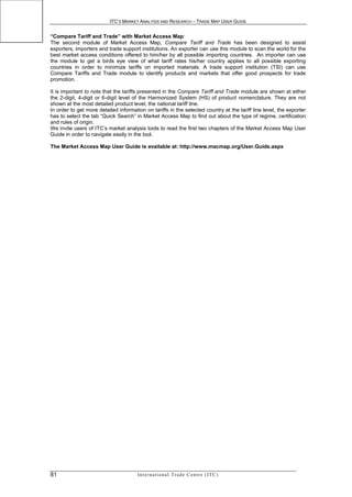 ITC’S MARKET ANALYSIS AND RESEARCH – TRADE MAP USER GUIDE


“Compare Tariff and Trade” with Market Access Map:
The second module of Market Access Map, Compare Tariff and Trade has been designed to assist
exporters, importers and trade support institutions. An exporter can use this module to scan the world for the
best market access conditions offered to him/her by all possible importing countries. An importer can use
the module to get a birds eye view of what tariff rates his/her country applies to all possible exporting
countries in order to minimize tariffs on imported materials. A trade support institution (TSI) can use
Compare Tariffs and Trade module to identify products and markets that offer good prospects for trade
promotion.

It is important to note that the tariffs presented in the Compare Tariff and Trade module are shown at either
the 2-digit, 4-digit or 6-digit level of the Harmonized System (HS) of product nomenclature. They are not
shown at the most detailed product level, the national tariff line.
In order to get more detailed information on tariffs in the selected country at the tariff line level, the exporter
has to select the tab “Quick Search” in Market Access Map to find out about the type of regime, certification
and rules of origin.
We invite users of ITC’s market analysis tools to read the first two chapters of the Market Access Map User
Guide in order to navigate easily in the tool.

The Market Access Map User Guide is available at: http://www.macmap.org/User.Guide.aspx




81                                     In t e r n a t i o n a l T r a d e C e n t r e ( I T C )
 