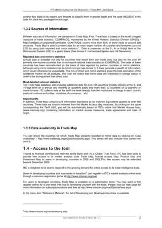 ITC’S MARKET ANALYSIS AND RESEARCH – TRADE MAP USER GUIDE


another two digits to its exports and imports to classify them in greater depth and the code 09023010 is the
code for black tea, packaged as tea bags.


1.3.2 Sources of information:

Different sources of information are contained in Trade Map. First, Trade Map is based on the world’s largest
database of trade statistics, COMTRADE, maintained by the United Nations Statistics Division (UNSD) -
http://unstats.un.org/unsd/comtrade. COMTRADE covers more than 90% of world trade or around 200
countries. Trade Map is able to present data for an even larger number of countries and territories (around
                                                   1
220) by using both reported and mirror statistics . Data is presented at the 2-, 4- or 6-digit level of the
Harmonized System (HS) on a yearly basis. (See Annex II: Harmonized System and HS Revisions)

Reported data and mirrors statistics
Annual data is available not only for countries that report their own trade data, but also for the over 50
primarily low-income countries that do not report national trade statistics to COMTRADE. The trade of these
countries has been reconstructed on the basis of data reported by partner countries or mirror statistics.
Although using mirror statistics has its shortcomings (see Annex I), it does generate a wealth of information,
which would otherwise be unavailable. This mix of direct and mirror statistics gives the best estimation of the
worldwide market for all products. The user will notice that mirror data are presented in orange colour in
order to be distinguished from direct data.

Most detailed national statistics
The Trade Map database also includes additional data for over 120 countries (mostly OECD) at the 8- and
10-digit level on a annual and monthly or quarterly basis and more than 50 countries on a quarterly or
monthly basis. ITC collects data at the tariff line level directly from the institutions in charge in each country
(national customs authorities, ministries of commerce …etc).

Import tariffs
In addition, Trade Map contains tariff information expressed as Ad Valorem Equivalents applied by over 180
countries. These data are directly retrieved from the Market Access Map database. By clicking on the value
corresponding the Tariff AVE, you will be automatically linked to ITC’s online tool Market Access Map,
(www.macmap.org), containing information on market access measures, trade agreements and rules of
origin.




1.3.3 Data availability in Trade Map

You can check the countries for which Trade Map presents reported or mirror data by clicking on “Data
availability” - http://www.trademap.org/stDataAvailability.aspx. This annex will also indicate how current the
data is.


1.4 - Access to the tool
Thanks to financial contributions from the World Bank and ITC’s Global Trust Fund, ITC has been able to
provide free access to its market analysis tools Trade Map, Market Access Map, Product Map and
Investment Map to users in developing countries in 2008 and 2009.This free access may be extended
beyond December 2009.

ITC is delighted to be able to respond to the growing demand for online access to its trade intelligence tools.
                                                                            2
Users in developing countries and economies in transition , can register to ITC’s market analysis online tools
through a common registration portal at http://www.intracen.org/mat/

For users in developed countries, Trade Map is available on a subscription basis. You may want to first
register online for a one-week free trial to familiarise yourself with the tools. Please visit our web page for
more information on subscription options and fees at http://www.intracen.org/mat/OptionsFees.aspx

In the menu item “Reference Material”, the list of Developing and Developed countries is available.




2
    http://www.intracen.org/mat/developing.aspx

                                          In t e r n a t i o n a l T r a d e C e n t r e ( I T C )              2
 