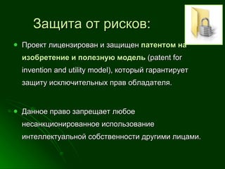 Проект лицензирован и защищен  патентом на изобретение и полезную модель   ( patent for invention and utility model ), который гарантирует защиту исключительных прав обладателя.  Данное право запрещает любое несанкционированное использование интеллектуальной собственности другими лицами.  Защита от рисков: 