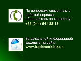 По вопросам, связанным с работой сервиса, обращайтесь по телефону: +38 (044)  541-22-13 За детальной информацией заходите на сайт :  www. trademark.biz.ua  