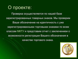 О проекте: Проверка осуществляется по нашей базе зарегистрированных товарных знаков. Мы проверим Ваше обозначение на идентичность с уже зарегистрированными торговыми знаками по всем классам  МКТУ  и представим отчет с заключением о возможности регистрации Вашего обозначения в качестве торгового знака.  