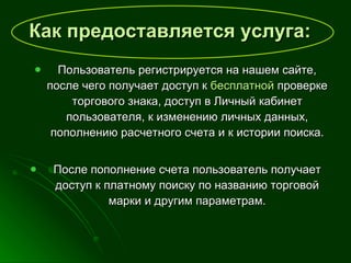 Как предоставляется услуга:   Пользователь регистрируется на нашем сайте, после чего получает доступ к  бесплатной  проверке торгового знака, доступ в Личный кабинет пользователя, к изменению личных данных, пополнению расчетного счета и к истории поиска. После пополнение счета пользователь получает доступ к платному поиску по названию торговой марки и другим параметрам. 