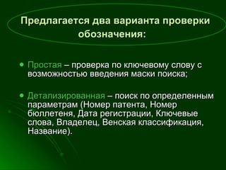 Предлагается два варианта проверки обозначения:   Простая   – проверка по ключевому слову с возможностью введения маски поиска; Детализированная  – поиск по определенным параметрам (Номер патента, Номер бюллетеня, Дата регистрации, Ключевые слова, Владелец, Венская классификация, Название). 