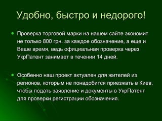 Удобно, быстро и недорого! Проверка торговой марки на нашем сайте экономит не только 800 грн. за каждое обозначение, а еще и Ваше время, ведь официальная проверка через УкрПатент занимает в течении 14 дней.  Особенно наш проект актуален для жителей из регионов, которым не понадобится приезжать в Киев, чтобы подать заявление и документы в УкрПатент для проверки регистрации обозначения.  