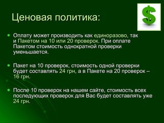 Ценовая политика: Оплату может производить как  единоразово , так и  Пакетом на 10 или 20 проверок . При оплате Пакетом стоимость однократной проверки уменьшается.  Пакет на 10 проверок, стоимость одной проверки будет составлять  24 грн , а в Пакете на 20 проверок –  16 грн . После 10 проверок на нашем сайте, стоимость всех последующих проверок для Вас будет составлять уже  24 грн . 