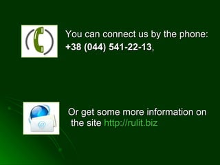 You can connect us by the phone: +38 (044)  541-22-13 ,  Or get some more information on the site  http :// rulit.biz   
