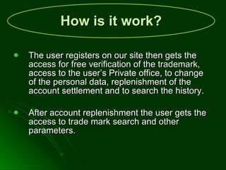 How is it work?   The user registers on our site then gets the access for free verification of the trademark, access to the user’s Private office, to change of the personal data, replenishment of the account settlement and to search the history. After account replenishment the user gets the access to trade mark search and other parameters. 