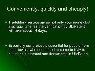 Conveniently, quickly and cheaply! TradeMark service saves not only your money but also your time, as the verification by UkrPatent will take about 14 days.  Especially our project is essential for people from other towns, who don’t need to come to Kyiv to put in the statement and documents in UkrPatent. 