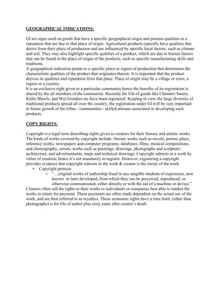GEOGRAPHICAL INDICATIONS: 
GI are signs used on goods that have a specific geographical origin and possess qualities or a 
reputation that are due to that place of origin. Agricultural products typically have qualities that 
derive from their place of production and are influenced by specific local factors, such as climate 
and soil. They may also highlight specific qualities of a product, which are due to human factors 
that can be found in the place of origin of the products, such as specific manufacturing skills and 
traditions. 
A geographical indication points to a specific place or region of production that determines the 
characteristic qualities of the product that originates therein. It is important that the product 
derives its qualities and reputation from that place. Place of origin may be a village or town, a 
region or a country. 
It is an exclusive right given to a particular community hence the benefits of its registration is 
shared by the all members of the community. Recently the GIs of goods like Chanderi Sarees, 
Kullu Shawls, and Wet Grinders etc have been registered. Keeping in view the large diversity of 
traditional products spread all over the country, the registration under GI will be very important 
in future growth of the tribes / communities / skilled artisans associated in developing such 
products. 
COPY RIGHTS: 
Copyright is a legal term describing rights given to creators for their literary and artistic works. 
The kinds of works covered by copyright include: literary works such as novels, poems, plays, 
reference works, newspapers and computer programs; databases; films, musical compositions, 
and choreography; artistic works such as paintings, drawings, photographs and sculpture; 
architecture; and advertisements, maps and technical drawings. Copyright subsists in a work by 
virtue of creation; hence it’s not mandatory to register. However, registering a copyright 
provides evidence that copyright subsists in the work & creator is the owner of the work. 
• Copyright protects 
– “…original works of authorship fixed in any tangible medium of expression, now 
known or later developed, from which they can be perceived, reproduced, or 
otherwise communicated, either directly or with the aid of a machine or device.” 
Creators often sell the rights to their works to individuals or companies best able to market the 
works in return for payment. These payments are often made dependent on the actual use of the 
work, and are then referred to as royalties. These economic rights have a time limit, (other than 
photographs) is for life of author plus sixty years after creator’s death. 
