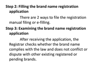 Step 2: Filling the brand name registration
application
There are 2 ways to file the registration
manual filing or e-filling.
Step 3: Examining the brand name registration
application
After receiving the application, the
Registrar checks whether the brand name
complies with the law and does not conflict or
dispute with other existing registered or
pending brands.
 