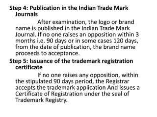 Step 4: Publication in the Indian Trade Mark
Journals
After examination, the logo or brand
name is published in the Indian Trade Mark
Journal. If no one raises an opposition within 3
months i.e. 90 days or in some cases 120 days,
from the date of publication, the brand name
proceeds to acceptance.
Step 5: Issuance of the trademark registration
certificate
If no one raises any opposition, within
the stipulated 90 days period, the Registrar
accepts the trademark application And issues a
Certificate of Registration under the seal of
Trademark Registry.
 