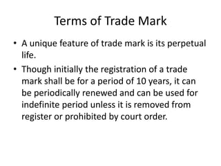 Terms of Trade Mark
• A unique feature of trade mark is its perpetual
life.
• Though initially the registration of a trade
mark shall be for a period of 10 years, it can
be periodically renewed and can be used for
indefinite period unless it is removed from
register or prohibited by court order.
 