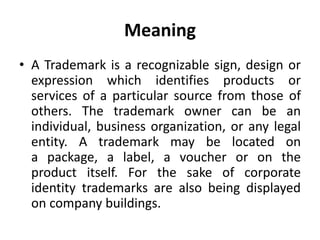 Meaning
• A Trademark is a recognizable sign, design or
expression which identifies products or
services of a particular source from those of
others. The trademark owner can be an
individual, business organization, or any legal
entity. A trademark may be located on
a package, a label, a voucher or on the
product itself. For the sake of corporate
identity trademarks are also being displayed
on company buildings.
 