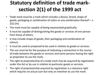 Statutory definition of trade mark-
section 2(1) of the 1999 act
• Trade mark must be a mark which includes a device, brand, shape of
goods, packaging or combination of colors or any combination thereof— s.
2(1) (m).
• The mark must be capable of being represented graphically.
• It must be capable of distinguishing the goods or services of one person
from those of others.
• It may include shape of goods, their packaging and combination of
colours.
• It must be used or proposed to be used in relation to goods or services.
• The use must be for the purpose of indicating a connection in the course
of trade between the goods or services and some persons having the right
as proprietor to use the mark.
• The right to proprietorship of a trade mark may be acquired by registration
under the Act or by use in relation to particular goods or services.
• The right of proprietorship acquired by registration is a statutory right
which requires no actual user but only an intention to use the mark.
 