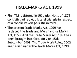 TRADEMARKS ACT, 1999
• First TM registered in UK under No. 1 of 1876
consisting of red equilateral triangle in respect
of alcoholic beverage is still in force.
• The present Trade Marks Act, 1999 has
replaced the Trade and Merchandise Marks
Act, 1958. And the Trade Marks Act, 1999 has
been brought into force only on 15th
September 2003. The Trade Mark Rules, 2002
are passed under the Trade Marks Act, 1999.
 