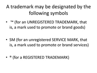 A trademark may be designated by the
following symbols
• ™ (for an UNREGISTERED TRADEMARK, that
is, a mark used to promote or brand goods)
• SM (for an unregistered SERVICE MARK, that
is, a mark used to promote or brand services)
• ® (for a REGISTERED TRADEMARK)
 