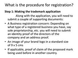 What is the procedure for registration?
Step 1: Making the trademark application
Along with the application, you will need to
submit a couple of supporting documents:
• A Business registration concern: Depending on
what type of a registered business you have, say
sole proprietorship, etc. you will need to submit
an identity proof of the directors of the
company and an address proof.
• An image of your brand logo in a standard size
of 9 x 5 cms
• If applicable, proof of claim of the proposed mark
being used before in another country.
 