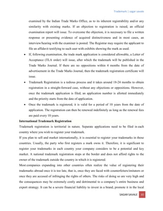Trademark | sagar savale
SAGAR SAVALE 10
examined by the Indian Trade Marks Office, as to its inherent registrability and/or any
similarity with existing marks. If an objection to registration is raised, an official
examination report will issue. To overcome the objection, it is necessary to file a written
response or presenting evidence of acquired distinctiveness and in most cases, an
interview/hearing with the examiner is posted. The Registrar may require the applicant to
file an affidavit testifying to such user with exhibits showing the mark as used.
 If, following examination, the trade mark application is considered allowable, a Letter of
Acceptance (TLA order) will issue, after which the trademark will be published in the
Trade Marks Journal. If there are no oppositions within 4 months from the date of
advertisement in the Trade Marks Journal, then the trademark registration certificate will
issue.
 Trademark Registration is a tedious process and it takes around 18-24 months to obtain
registration in a straight-forward case, without any objections or oppositions. However,
once the trademark application is filed, an application number is allotted immediately
and the priority starts from the date of application.
 Once the trademark is registered, it is valid for a period of 10 years from the date of
application. The registration can then be renewed indefinitely as long as the renewal fees
are paid every 10 years.
International Trademark Registration
Trademark registration is territorial in nature. Separate applications need to be filed in each
country where you wish to register your trademark.
If you plan to sell and market internationally, it is essential to register your trademarks in those
countries. Usually, the party who first registers a mark owns it. Therefore, it is significant to
register your trademarks in each country your company considers to be a potential and key
market. A national trademark registration stops at the border and does not afford rights to the
owner of the trademark outside the country in which it is registered.
Most companies expanding into other countries often realize the value of registering their
trademarks abroad once it is too late, that is, once they are faced with counterfeiters/imitators or
once they are accused of infringing the rights of others. The risks of doing so are very high and
the consequences may be extremely costly and detrimental to a company’s entire business and
export strategy. It can be a severe financial liability to invest in a brand, promote it in the local
 