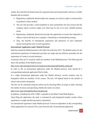 Trademark | sagar savale
SAGAR SAVALE 11
market, then find that the brand cannot be registered and used internationally and have to finally
abandon that investment.
 Registering a trademark abroad renders the company an exclusive right to commercialize
its products in those markets.
 This not only provides a solid foundation to stop counterfeiters but also ensures that the
company enjoys exclusive rights over what may be one of its most valuable business
assets.
 Registering a trademark abroad also provides the opportunity to license the trademark to
others or may be the basis for a company’s franchising or merchandising strategy.
 Thus, the benefits of international registration and protection of one's trademark
clearly outweigh the costs of such registration.
International Application under Madrid Protocol
India has joined the Madrid protocol with effect from 8th July 2013. The Madrid system for the
international registration of trademarks provides one single and cost-effective procedure for the
registration of a mark in several territories.
At present, there are 91 countries which are members of the Madrid protocol. The following link
shows the members of the Madrid system:
http://www.wipo.int/export/sites/www/treaties/en/documents/pdf/madrid_marks.pdf
In order to file an international application under the Madrid protocol, there should be a
corresponding trademark application filed in India.
In a single international application under the Madrid protocol, several countries may be
designated which are members of this system. The fees will depend based on the number of
classes and countries designated.
The fees can be calculated using the online tool by choosing Office of origin as India, selecting
the number of classes and specifying whether the mark is in colour:
http://www.wipo.int/madrid/en/fees/calculator.jsp
In addition, a handling fee of Rs. 2,000/- is payable to the Indian Trade Mark Registry.
Upon filing the application, the mark is examined by each designated member country where
registration is sought and then proceeds to registration.
An international registration under Madrid protocol is however dependent on the corresponding
Indian application for a period of five years from the date of international application.
 