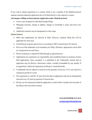 Trademark | sagar savale
SAGAR SAVALE 12
If you wish to obtain registration in a country which is not a member of the Madrid protocol,
separate national trademark application has to be filed directly in the respective country.
Advantages of filing an International Application under Madrid protocol
 Lower costs compared to individual foreign filings
 Managing renewals, change in address, change in ownership is easier and more cost-
effective
 Additional countries may be designated at a later stage
Salient features
 Multi class applications are allowed in India. However, statutory filing fees will be
applicable for each class.
 Classification of goods and services is according to NICE classification (45 classes).
 Prior use of the trademark is not mandatory for filing. Therefore, applications can be filed
on a 'proposed to be used' basis.
 Power of attorney is required (if filed through an agent/attorney)
 Applications are examined as to registrability and availability based on existence of prior
filed applications. Once accepted, it is published in the Trademarks Journal and an
opposition may be filed by a third party within 3 months (extendable by one month). If
no opposition is filed, the registration certificate is issued thereafter.
 A trademark may be subject to removal on the grounds of non-use, if it is not used for a
continuous period of 5 years.
 The registration is valid for 10 years from the date of application and can be subsequently
renewed every 10 years by payment of renewal fees.
 Priority can be claimed provided the application is filed within 6 months from the date of
the filing in the convention country
SAGAR KISHOR SAVALE
avengersagar16@gmail.com
 